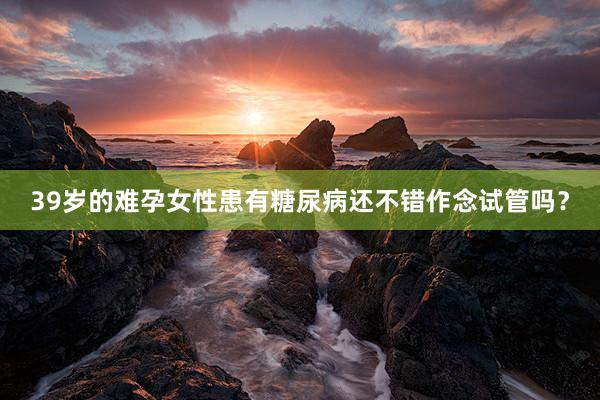 39岁的难孕女性患有糖尿病还不错作念试管吗？