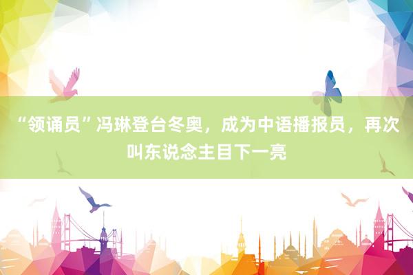 “领诵员”冯琳登台冬奥，成为中语播报员，再次叫东说念主目下一亮