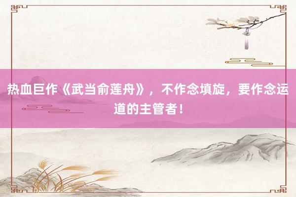 热血巨作《武当俞莲舟》，不作念填旋，要作念运道的主管者！
