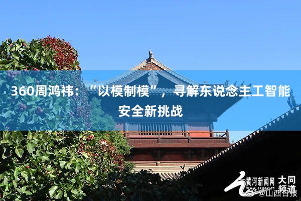 360周鸿祎：“以模制模”，寻解东说念主工智能安全新挑战