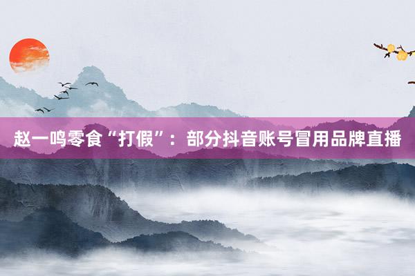 赵一鸣零食“打假”：部分抖音账号冒用品牌直播