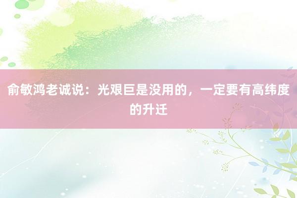 俞敏鸿老诚说：光艰巨是没用的，一定要有高纬度的升迁