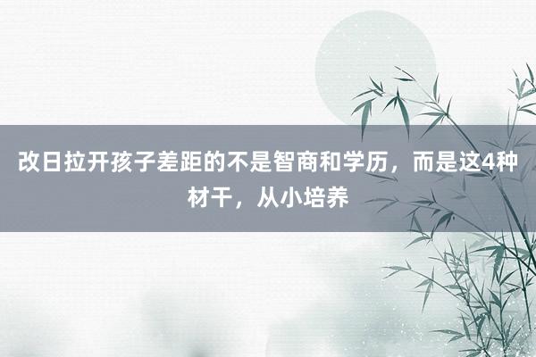 改日拉开孩子差距的不是智商和学历，而是这4种材干，从小培养