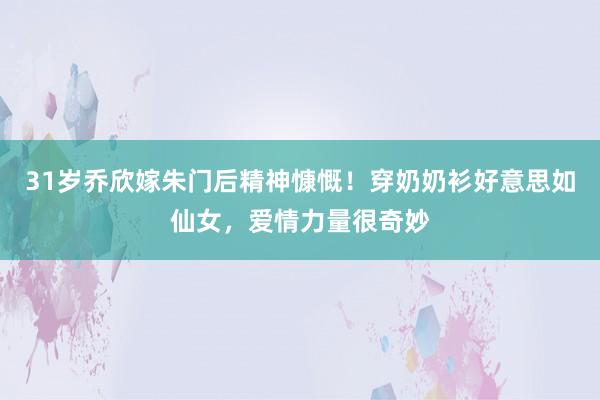 31岁乔欣嫁朱门后精神慷慨！穿奶奶衫好意思如仙女，爱情力量很奇妙