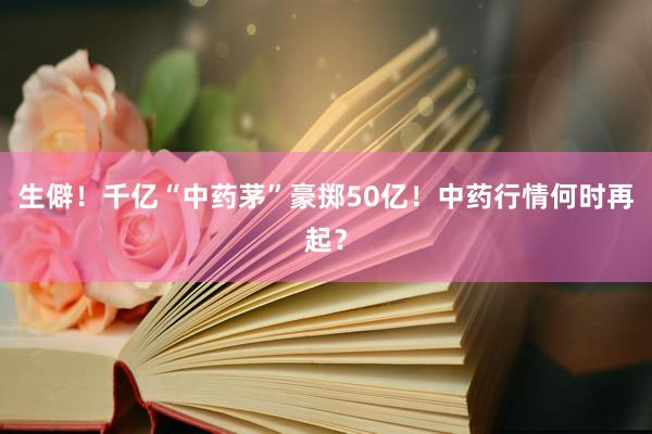 生僻！千亿“中药茅”豪掷50亿！中药行情何时再起？