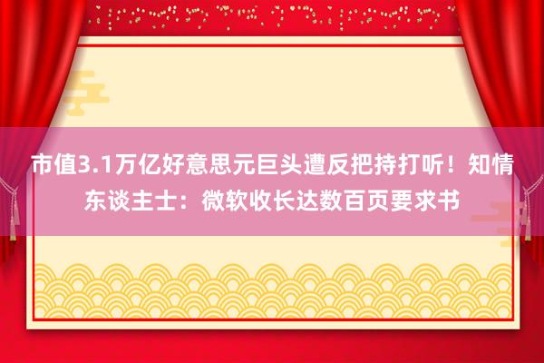 市值3.1万亿好意思元巨头遭反把持打听！知情东谈主士：微软收长达数百页要求书