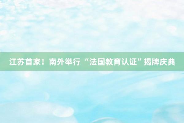 江苏首家！南外举行 “法国教育认证”揭牌庆典