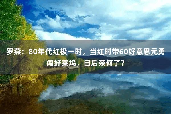 罗燕：80年代红极一时，当红时带60好意思元勇闯好莱坞，自后奈何了？